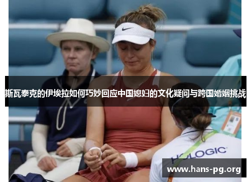 斯瓦泰克的伊埃拉如何巧妙回应中国媳妇的文化疑问与跨国婚姻挑战