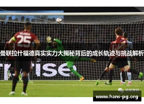 曼联拉什福德真实实力大揭秘背后的成长轨迹与挑战解析