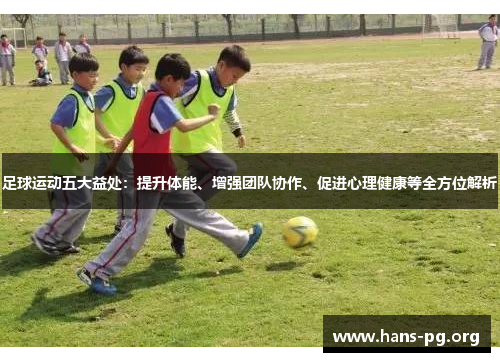 足球运动五大益处：提升体能、增强团队协作、促进心理健康等全方位解析