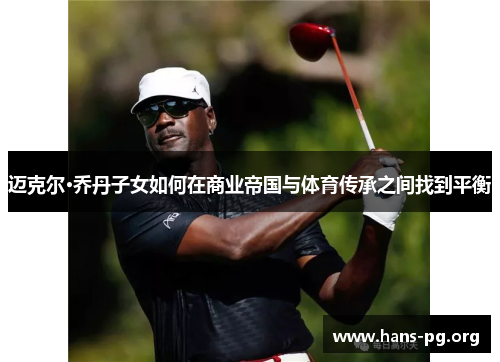 迈克尔·乔丹子女如何在商业帝国与体育传承之间找到平衡